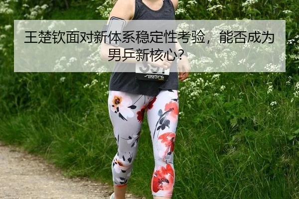 王楚钦面对新体系稳定性考验，能否成为男乒新核心？