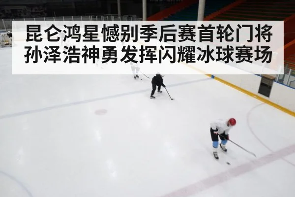 昆仑鸿星憾别季后赛首轮门将孙泽浩神勇发挥闪耀冰球赛场